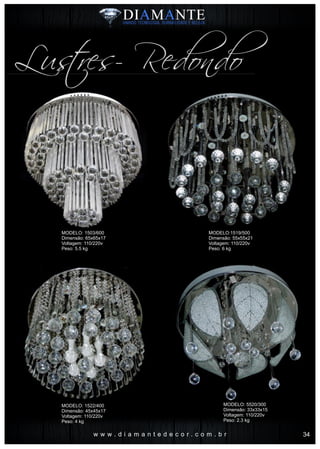 w w w . d i a m a n t e d e c o r . c o m . b r
Lustres- Redondo
MODELO: 1503/600
Dimensão: 65x65x17
Voltagem: 110/220v
Peso: 5.5 kg
MODELO: 1522/400
Dimensão: 45x45x17
Voltagem: 110/220v
Peso: 4 kg
MODELO:1519/500
Dimensão: 55x55x21
Voltagem: 110/220v
Peso: 6 kg
MODELO: 5520/300
Dimensão: 33x33x15
Voltagem: 110/220v
Peso: 2.3 kg
34
 