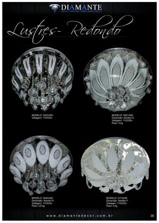 w w w . d i a m a n t e d e c o r . c o m . b r
Lustres- Redondo
MODELO: 5541/400
Dimensão: 44x44x15
Voltagem: 110/220v
Peso: 4 kg
MODELO: 6115/450
Dimensão: 48x48x11
Voltagem: 110/220v
Peso: 5 kg
MODELO: 5523/300
Voltagem: 110/220v
MODELO: 5544/400
Dimensão: 44x44x15
Voltagem: 110/220v
Peso: 3.8 kg
35
 