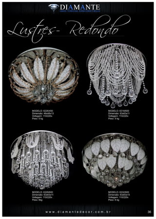 w w w . d i a m a n t e d e c o r . c o m . b r
Lustres- Redondo
MODELO: 6226/450
Dimensão: 48x48x13
Voltagem: 110/220v
Peso: 5 kg
MODELO: 6329/600
Dimensão: 63x63x11
Voltagem: 110/220v
Peso: 6kg
MODELO: 6318/600
Dimensão: 63x63x11
Voltagem: 110/220v
Peso: 5 kg
MODELO: 6332/600
Dimensão: 63x63x15
Voltagem: 110/220v
Peso: 6 kg
36
 