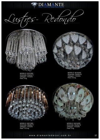 w w w . d i a m a n t e d e c o r . c o m . b r
Lustres- Redondo
MODELO: 6337/600
Dimensão: 63x63x11
Voltagem: 110/220v
Peso: 6 kg
MODELO: 8001/800
Dimensão: 86x86x17
Voltagem: 110/220v
Peso: 10.5 kg
MODELO: 6616/500
Dimensão: 55x55x16
Voltagem: 110/220v
Peso: 6.6 kg
MODELO: 8619/500
Dimensão: 55x55x16
Voltagem: 110/220v
Peso: 5 kg
37
 