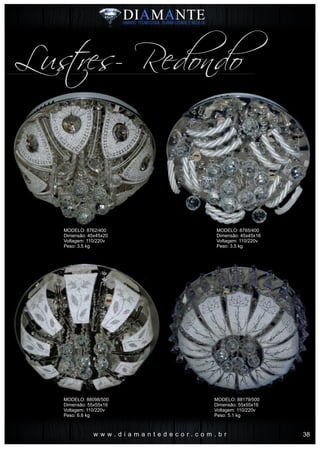w w w . d i a m a n t e d e c o r . c o m . b r
Lustres- Redondo
MODELO: 8762/400
Dimensão: 45x45x20
Voltagem: 110/220v
Peso: 3.5 kg
MODELO: 88098/500
Dimensão: 55x55x16
Voltagem: 110/220v
Peso: 6.6 kg
MODELO: 8765/400
Dimensão: 45x45x16
Voltagem: 110/220v
Peso: 3.5 kg
MODELO: 88179/500
Dimensão: 55x55x16
Voltagem: 110/220v
Peso: 5.1 kg
38
 