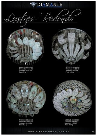 w w w . d i a m a n t e d e c o r . c o m . b r
Lustres- Redondo
MODELO: 88185/600
Dimensão: 64x64x15
Voltagem: 110/220v
Peso: 9 kg
MODELO: 88543/500
Dimensão: 54x54x20
Voltagem: 110/220v
Peso: 5.4 kg
MODELO: 88540/500
Dimensão: 54x54x15
Voltagem: 110/220v
Peso: 5.6 kg
MODELO: 88590/600
Dimensão: 64x64x15
Voltagem: 110/220v
Peso: 6.2 kg
39
 