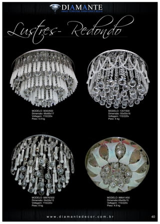 w w w . d i a m a n t e d e c o r . c o m . b r
Lustres- Redondo
MODELO: 9040/600
Dimensão: 66x66x17
Voltagem: 110/220v
Peso: 5.9 kg
MODELO: 88676/500
Dimensão: 54x54x15
Voltagem: 110/220v
Peso: 6 kg
MODELO: 1357/500
Dimensão: 55x55x16
Voltagem: 110/220v
Peso: 5 kg
MODELO: 88641/450
Dimensão:49x49x15
Voltagem: 110/220v
Peso: 4.9 kg
40
 