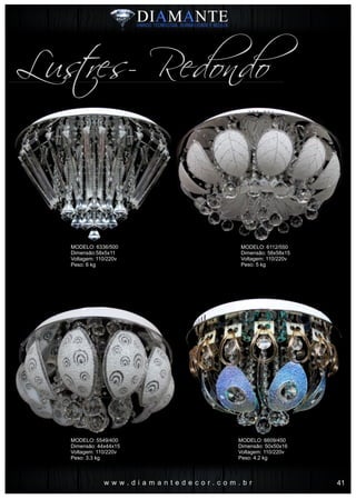 w w w . d i a m a n t e d e c o r . c o m . b r
Lustres- Redondo
MODELO: 6336/500
Dimensão:58x5x11
Voltagem: 110/220v
Peso: 6 kg
MODELO: 5549/400
Dimensão: 44x44x15
Voltagem: 110/220v
Peso: 3.3 kg
MODELO: 6112/550
Dimensão: 58x58x15
Voltagem: 110/220v
Peso: 5 kg
MODELO: 6609/450
Dimensão: 50x50x16
Voltagem: 110/220v
Peso: 4.2 kg
41
 