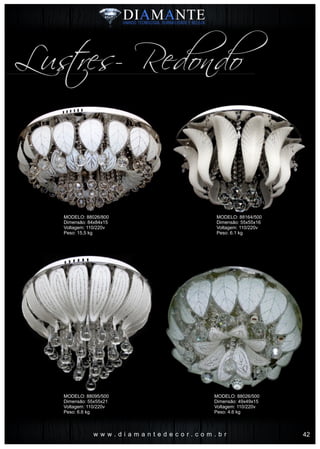 w w w . d i a m a n t e d e c o r . c o m . b r
Lustres- Redondo
MODELO: 88026/800
Dimensão: 84x84x15
Voltagem: 110/220v
Peso: 15,5 kg
MODELO: 88095/500
Dimensão: 55x55x21
Voltagem: 110/220v
Peso: 6.6 kg
MODELO: 88164/500
Dimensão: 55x55x16
Voltagem: 110/220v
Peso: 6.1 kg
MODELO: 88026/500
Dimensão: 49x49x15
Voltagem: 110/220v
Peso: 4.6 kg
42
 