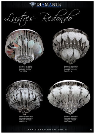 w w w . d i a m a n t e d e c o r . c o m . b r
Lustres- Redondo
MODELO: 88185/500
Dimensão: 54x54x15
Voltagem: 110/220v
Peso: 5.8 kg
MODELO: 88553/600
Dimensão: 64x64x15
Voltagem: 110/220v
Peso: 7.2 kg
MODELO: 88550/600
Dimensão: 64x64x15
Voltagem: 110/220v
Peso: 7.4 kg
MODELO: 88603/600
Dimensão: 64x64x15
Voltagem: 110/220v
Peso: 7.4 kg
43
 