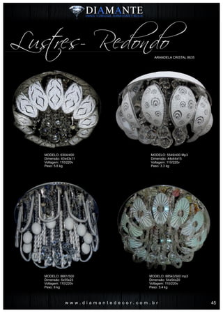 w w w . d i a m a n t e d e c o r . c o m . b r
Lustres- RedondoARANDELA CRISTAL 8635
MODELO: 6304/400
Dimensão: 43x43x11
Voltagem: 110/220v
Peso: 5.6 kg
MODELO: 8661/500
Dimensão: 5x55x23
Voltagem: 110/220v
Peso: 6 kg
MODELO: 5549/400 Mp3
Dimensão: 44x44x15
Voltagem: 110/220v
Peso: 3.3 kg
MODELO: 88543/500 mp3
Dimensão: 54x54x20
Voltagem: 110/220v
Peso: 5.4 kg
45
 