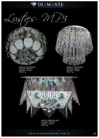 w w w . d i a m a n t e d e c o r . c o m . b r
Lustres- MP3
MODELO: 5538/450 MP3
Dimensão: 57x57x16
Voltagem: 110/220v
Peso: 6 kg
MODELO: 1503/500 Mp3
Dimensão: 55x55x17
Voltagem: 110/220v
Peso: 7 kg
MODELO: B6865/520 MP3
Dimensão: 57x57x16
Voltagem: 110/220v
Peso: 6 kg
48
 