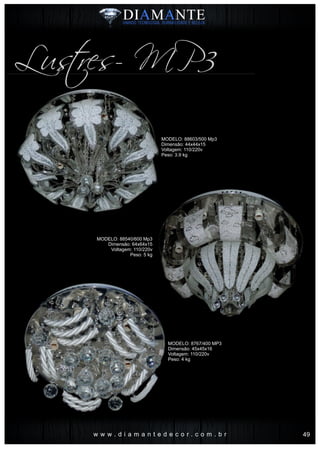 w w w . d i a m a n t e d e c o r . c o m . b r
Lustres- MP3
MODELO: 88603/500 Mp3
Dimensão: 44x44x15
Voltagem: 110/220v
Peso: 3.9 kg
MODELO: 8767/400 MP3
Dimensão: 45x45x16
Voltagem: 110/220v
Peso: 4 kg
MODELO: 88540/600 Mp3
Dimensão: 64x64x15
Voltagem: 110/220v
Peso: 5 kg
49
 