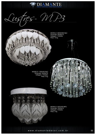w w w . d i a m a n t e d e c o r . c o m . b r
Lustres- MP3
MODELO: 88550/800 Mp3
Dimensão: 84x84x15
Voltagem: 110/220v
Peso: 14 kg
MODELO: 1300/450 Mp3
Dimensão: 50x50x16
Voltagem: 110/220v
Peso: 5 kg
MODELO: 5522/300 MP3
Dimensão: 33x33x15
Voltagem: 110/220v
Peso: 3 kg
50
 
