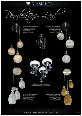 w w w . d i a m a n t e d e c o r . c o m . b r
Pendentes- Led
MODELO: 8001/3MARROM
Pendente Craquelado
Dimensão: 31X20X33
Peso: 2.5 KG
Voltagem: 110/220v
MODELO: 8002/3BRANCO
Pendente Craquelado
Dimensão: 32X23X31
Peso: 2.5 KG
Voltagem: 110/220v
MODELO: 2763/3+1BRANCO
Pendente Branco LED 4 Lâmpadas
MODELO: 8001/3BRANCO
Pendente Craquelado
Dimensão: 31X20X33
Peso: 2.5 KG
Voltagem: 110/220v
MODELO: 8002/3MARROM
Pendente Craquelado
Dimensão: 33X23X32
Peso: 2.5 KG
Voltagem: 110/220v
52
 
