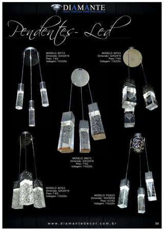 w w w . d i a m a n t e d e c o r . c o m . b r
Pendentes- Led
MODELO: 8077/3
Dimensão: 32X32X18
Peso: 7 KG
Voltagem: 110/220v
MODELO: 8076/3
Dimensão: 32X32X18
Peso: 7 KG
Voltagem: 110/220v
MODELO: 8067/3
Dimensão: 32X32X18
Peso: 7 KG
Voltagem: 110/220v
MODELO: 8070/3
Dimensão: 32X32X18
Peso: 7 KG
Voltagem: 110/220v
MODELO: P3202/3
Dimensão: 50X39X28
Peso: 4.5 KG
Voltagem: 110/220v
54
 