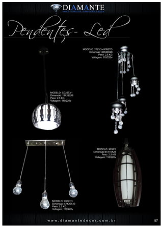 w w w . d i a m a n t e d e c o r . c o m . b r
Pendentes- Led
MODELO: CD2573/1
Dimensão: 19X19X19
Peso: 2,5 KG
Voltagem: 110/220v
MODELO: Y8027/3
Dimensão: 57X20X13
Peso: 2.5 KG
Voltagem: 110/220v
MODELO: 2763/3+1PRETO
Dimensão: 30X30X20
Peso: 2,5 KG
Voltagem: 110/220v
MODELO: 9032/1
Dimensão:64X19X28
Peso: 2,5 KG
Voltagem: 110/220v
57
 