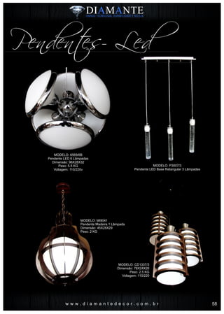 w w w . d i a m a n t e d e c o r . c o m . b r
MODELO: P3007/3
Pendente LED Base Retangular 3 Lâmpadas
MODELO: 6569/6B
Pendente LED 6 Lâmpadas
Dimensão: 96X28X32
Peso: 5.5 KG
Voltagem: 110/220v
MODELO: CD1337/3
Dimensão: 78X24X26
Peso: 2.5 KG
Voltagem: 110/220
Pendentes- Led
MODELO: Mt9041
Pendente Madeira 1 Lâmpada
Dimensão: 45X28X29
Peso: 2 KG
58
 