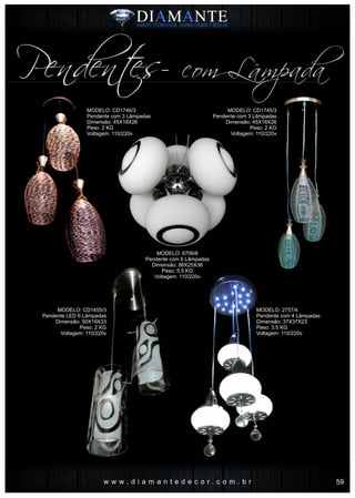 w w w . d i a m a n t e d e c o r . c o m . b r
Pendentes- com Lâmpada
MODELO: CD1746/3
Pendente com 3 Lâmpadas
Dimensão: 45X18X26
Peso: 2 KG
Voltagem: 110/220v
MODELO: 2757/4
Pendente com 4 Lâmpadas
Dimensão: 37X37X23
Peso: 3.5 KG
Voltagem: 110/220v
MODELO: CD1745/3
Pendente com 3 Lâmpadas
Dimensão: 45X18X26
Peso: 2 KG
Voltagem: 110/220v
MODELO: 6706/6
Pendente com 6 Lâmpadas
Dimensão: 86X25X36
Peso: 5.5 KG
Voltagem: 110/220v
MODELO: CD1455/3
Pendente LED 6 Lâmpadas
Dimensão: 50X19X33
Peso: 2 KG
Voltagem: 110/220v
59
 