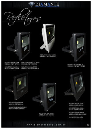 w w w . d i a m a n t e d e c o r . c o m . b r
Refletores
REFLETOR 100W 6500K
MODELO: REF-100W/6K
REFLETOR 10W 3000K
MODELO: REF-10W/3K
REFLETOR 10W 6500K
MODELO: REF-10W/6K
REFLETOR 10W COLORIDO
MODELO: REF-10W/RGB
REFLETOR 10W VERDE
MODELO: REF-10W/VERDE
REFLETOR 20W 6500K
MODELO: REF-20W/6K
REFLETOR 20W COLORIDO
MODELO: REF-20W/RGB
REFLETOR 30W 6500K
MODELO: REF-30W/6K
REFLETOR 50W 3000K
MODELO: REF-50W/3K
REFLETOR 50W 6500K
MODELO: REF-50W/6K
REFLETOR 50W VERDE
MODELO: REF-50W/VERDE
REFLETOR 50W /RGB
REFLETOR 20W VERDE
MODELO: REF-20W/VERDE
62
 