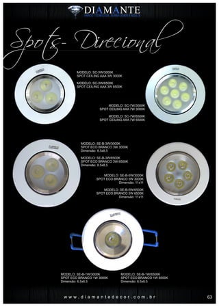 w w w . d i a m a n t e d e c o r . c o m . b r
Spots- Direcional
MODELO: SC-3W/3000K
SPOT CEILING AAA 3W 3000K
MODELO: SC-3W/6500K
SPOT CEILING AAA 3W 6500K
MODELO: SE-B-3W/3000K
SPOT ECO BRANCO 3W 3000K
Dimensão: 8.5x8.5
MODELO: SE-B-3W/6500K
SPOT ECO BRANCO 3W 6500K
Dimensão: 8.5x8.5
MODELO: SC-7W/3000K
SPOT CEILING AAA 7W 3000K
MODELO: SC-7W/6500K
SPOT CEILING AAA 7W 6500K
MODELO: SE-B-5W/3000K
SPOT ECO BRANCO 5W 3000K
Dimensão: 11x11
MODELO: SE-B-5W/6500K
SPOT ECO BRANCO 5W 6500K
Dimensão: 11x11
MODELO: SE-B-1W/3000K
SPOT ECO BRANCO 1W 3000K
Dimensão: 6.5x6.5
MODELO: SE-B-1W/6500K
SPOT ECO BRANCO 1W 6500K
Dimensão: 6.5x6.5
63
 