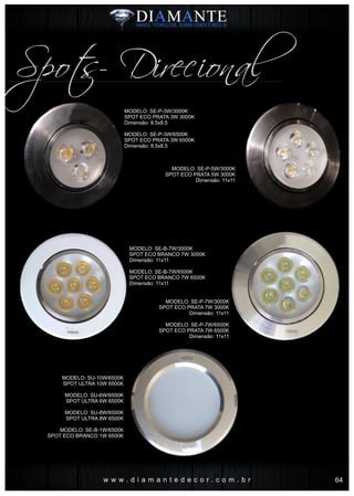 w w w . d i a m a n t e d e c o r . c o m . b r
Spots- Direcional
MODELO: SE-P-3W/3000K
SPOT ECO PRATA 3W 3000K
Dimensão: 8.5x8.5
MODELO: SE-P-3W/6500K
SPOT ECO PRATA 3W 6500K
Dimensão: 8.5x8.5
MODELO: SE-P-5W/3000K
SPOT ECO PRATA 5W 3000K
Dimensão: 11x11
MODELO: SE-B-7W/3000K
SPOT ECO BRANCO 7W 3000K
Dimensão: 11x11
MODELO: SE-B-7W/6500K
SPOT ECO BRANCO 7W 6500K
Dimensão: 11x11
MODELO: SE-P-7W/3000K
SPOT ECO PRATA 7W 3000K
Dimensão: 11x11
MODELO: SE-P-7W/6500K
SPOT ECO PRATA 7W 6500K
Dimensão: 11x11
‘
MODELO: SU-10W/6500K
SPOT ULTRA 10W 6500K
MODELO: SU-6W/6500K
SPOT ULTRA 6W 6500K
MODELO: SU-8W/6500K
SPOT ULTRA 8W 6500K
MODELO: SE-B-1W/6500K
SPOT ECO BRANCO 1W 6500K
64
 