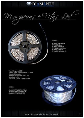 Mangueiras e Fitas Led
w w w . d i a m a n t e d e c o r . c o m . b r
CORES:
FITA LED AMARELA
FITA LED AZUL
FITA LED BRANCA
FITA LED COLORIDA
FITA LED VERDE
FITA LED VERMELHO
CORES:
MANGUEIRA LED AMARELA
MANGUEIRA LED BRANCA
MANGUEIRA LED VERDE
Fita e Mangueira LED
Fita LED 5mts / Mangueira LED 100mts
Material: Siliconada
Voltagem: 110v / 220v / 12v / 24v
Tecnologia: LED
Luz: 6500k / 4000k / 3500k / 3000k
7
 
