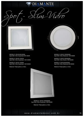 w w w . d i a m a n t e d e c o r . c o m . b r
Spot- Slim Vidro
MODELO: SSVQ-6W/3000K
Spot Slim Vidro Quadrado 6W 3000K
MODELO: SSVQ-12W/3K
Spot Slim Vidro Quadrado 12W 3000K
MODELO: SSVQ-12W/6K
Spot Slim Vidro Quadrado 12W 6500K
Material: Polipropileno e Vidro
MODELO: SSVQ-16W/6500K
Spot Slim Vidro Quadrado 16W 6500K
Material: Polipropileno e Vidro
MODELO: SSVR-12W/6500K
Spot Slim Vidro Redondo 12W 6500K
MODELO: SSVR-16W/6500K
Spot Slim Vidro Rendo 16W 6500K
MODELO: SSVR-6W/6500K
Spot Slim Vidro Redondo 6W 6500K
Material: Polipropileno e Vidro
72
 
