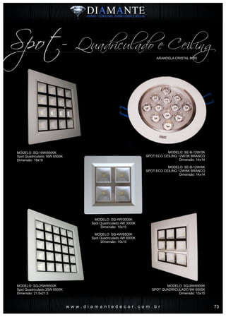 w w w . d i a m a n t e d e c o r . c o m . b r
ARANDELA CRISTAL 8635
Spot- Quadriculado e Ceiling
MODELO: SQ-16W/6500K
Spot Quadriculado 16W 6500K
Dimensão: 18x18
MODELO: SQ-25W/6500K
Spot Quadriculado 25W 6500K
Dimensão: 21.5x21.5
MODELO: SQ-9W/6500K
SPOT QUADRICULADO 9W 6500K
Dimensão: 15x15
MODELO: SE-B-12W/3K
SPOT ECO CEILING 12W/3K BRANCO
Dimensão: 14x14
MODELO: SE-B-12W/6K
SPOT ECO CEILING 12W/6K BRANCO
Dimensão: 14x14
MODELO: SQ-4W/3000K
Spot Quadriculado 4W 3000K
Dimensão: 10x10
MODELO: SQ-4W/6500K
Spot Quadriculado 4W 6500K
Dimensão: 10x10
73
 