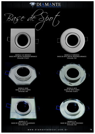 w w w . d i a m a n t e d e c o r . c o m . b r
Base de Spot
MODELO: 341-BRANCO
BASE SPOT METAL QUADRADO BRANCO
Dimensão: 8,5x8,5
MODELO: 8088
BASE DE SPOT VIDRO
Dimensão: 9x9
MODELO: C7
BASE DE SPOT VIDRO QUADRADO
Dimensão: 9x9
MODELO: 01-BRANCO
BASE DE SPOT METAL REDONDO BRANCO
Dimensão: 9x9
MODELO: 8078
BASE DE SPOT VIDRO
Dimensão: 9.5x9.5
MODELO: C4
BASE DE SPOT VIDRO REDONDO
Dimensão: 9x9
74
 