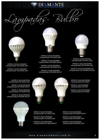 Lâmpadas- Bulbo
w w w . d i a m a n t e d e c o r . c o m . b r
MODELO: BULB-3W/3000K
Lâmpada Bulbo 3W 3000K 220V
MODELO: BULB-3W/3000K
Lâmpada Bulbo 3W 3000K BIVOLT
MODELO: BULB-3W/6500K
Lâmpada Bulbo 3W 6500K 220V
MODELO: BULB-3W/6500K
Lâmpada Bulbo 3W 6500K BIVOLT
MODELO: BULB-12W/3000K
Lâmpada Bulbo 12W 3000K 220V
MODELO: BULB-12W/6500K
Lâmpada Bulbo 12W 6500K 220V
MODELO: BULB-2W/AZUL
Lâmpada Bulbo 2W AZUL 220V
MODELO: BULB-2W/VERDE
Lâmpada Bulbo 2W VERDE 220V
MODELO: BULB-2W/VERMELHO
Lâmpada Bulbo 2W VERMELHO 220V
MODELO: BULB-5W/3000K
Lâmpada Bulbo 5W 3000K 220V
MODELO: BULB-5W/3000K
Lâmpada Bulbo 5W 3000K BIVOLT
MODELO: BULB-5W/6500K
Lâmpada Bulbo 5W 6500K 220V
MODELO: BULB-5W/6500K
Lâmpada Bulbo 5W 6500K BIVOLT
MODELO: BULB-8W/VERDE
Lâmpada Bulbo 8W VERDE
MODELO: BULB-3W/RGB
Lâmpada Bulbo 3W RGB
MODELO: BULB-5W/VERDE
Lâmpada Bulbo 5W VERDE
MODELO: BULB-7W/3000K
Lâmpada Bulbo 7W 3000K 220V
MODELO: BULB-7W/6500K
Lâmpada Bulbo 7W 6500K 220V
MODELO: BULB-8W/3000K
Lâmpada Bulbo 8W 3000K BIVOLT
MODELO: BULB-8W/6500K
Lâmpada Bulbo 8W 6500K BIVOLT
MODELO: BULB-9W/3000K
Lâmpada Bulbo 9W/3000K 220V
MODELO: BULB-9W/6500K
Lâmpada Bulbo 9W/6500K 220V
8
 
