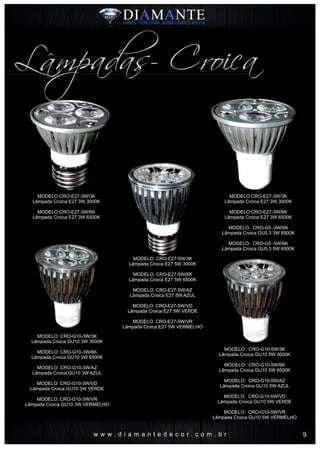 MODELO:CRO-E27-3W/3K
Lâmpada Croica E27 3W 3000K
MODELO:CRO-E27-3W/6K
Lâmpada Croica E27 3W 6500K
w w w . d i a m a n t e d e c o r . c o m . b r
MODELO: CRO-E27-5W/3K
Lâmpada Croica E27 5W 3000K
MODELO: CRO-E27-5W/6K
Lâmpada Croica E27 5W 6500K
MODELO: CRO-E27-5W/AZ
Lâmpada Croica E27 5W AZUL
MODELO: CRO-E27-5W/VD
Lâmpada Croica E27 5W VERDE
MODELO: CRO-E27-5W/VR
Lâmpada Croica E27 5W VERMELHO
MODELO:CRO-E27-3W/3K
Lâmpada Croica E27 3W 3000K
MODELO:CRO-E27-3W/6K
Lâmpada Croica E27 3W 6500K
MODELO: CRO-G5 -3W/6K
Lâmpada Croica GU5.3 3W 6500K
MODELO: CRO-G5 -5W/6K
Lâmpada Croica GU5.3 5W 6500K
MODELO: CRO-G10-3W/3K
Lâmpada Croica GU10 3W 3000K
MODELO: CRO-G10-3W/6K
Lâmpada Croica GU10 3W 6500K
MODELO: CRO-G10-3W/AZ
Lâmpada Croica GU10 3W AZUL
MODELO: CRO-G10-3W/VD
Lâmpada Croica GU10 3W VERDE
MODELO: CRO-G10-3W/VR
Lâmpada Croica GU10 3W VERMELHO
MODELO: CRO-G10-5W/3K
Lâmpada Croica GU10 5W 3000K
MODELO: CRO-G10-5W/6K
Lâmpada Croica GU10 5W 6500K
MODELO: CRO-G10-5W/AZ
Lâmpada Croica GU10 5W AZUL
MODELO: CRO-G10-5W/VD
Lâmpada Croica GU10 5W VERDE
MODELO: CRO-G10-5W/VR
Lâmpada Croica GU10 5W VERMELHO
Lâmpadas- Croica
9
 