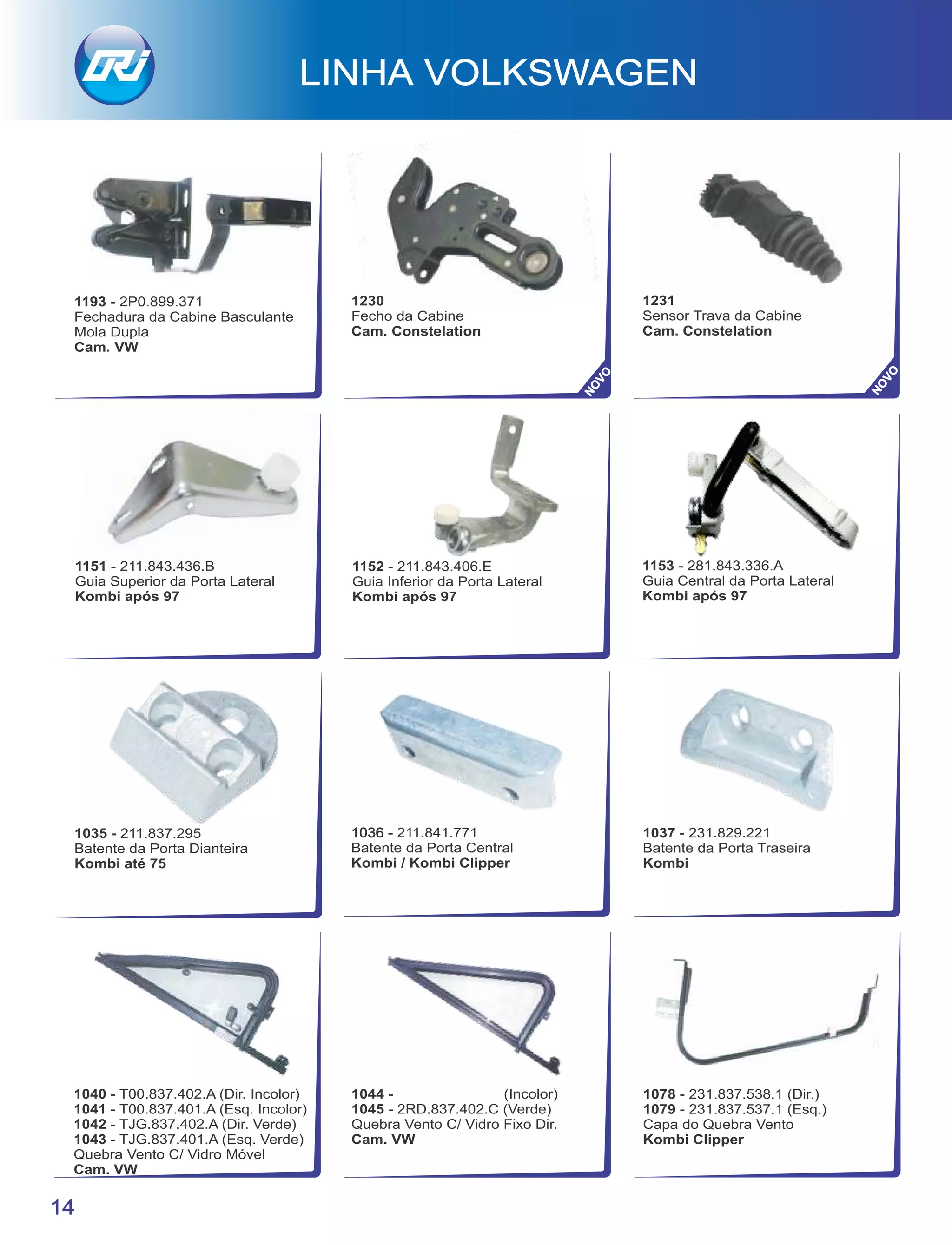 LINHA VOLKSWAGEN
14
1035 - 211.837.295
Batente da Porta Dianteira
Kombi até 75
211.841.7711036 -
Batente da Porta Central
Kombi / Kombi Clipper
1044 - (Incolor)
1045 - 2RD.837.402.C (Verde)
Quebra Vento C/ Vidro Fixo Dir.
Cam. VW
1078 - 231.837.538.1 (Dir.)
1079 - 231.837.537.1 (Esq.)
Capa do Quebra Vento
Kombi Clipper
1040 - T00.837.402.A (Dir. Incolor)
1041 - T00.837.401.A (Esq. Incolor)
1042 - TJG.837.402.A (Dir. Verde)
1043 - TJG.837.401.A (Esq. Verde)
Quebra Vento C/ Vidro Móvel
Cam. VW
1037 - 231.829.221
Batente da Porta Traseira
Kombi
1153 - 281.843.336.A
Guia Central da Porta Lateral
Kombi após 97
1152 - 211.843.406.E
Guia Inferior da Porta Lateral
Kombi após 97
1151 - 211.843.436.B
Guia Superior da Porta Lateral
Kombi após 97
1193 - 2P0.899.371
Fechadura da Cabine Basculante
Mola Dupla
Cam. VW
1230
Fecho da Cabine
Cam. Constelation
1231
Sensor Trava da Cabine
Cam. Constelation
NOVO
NOVO
 
