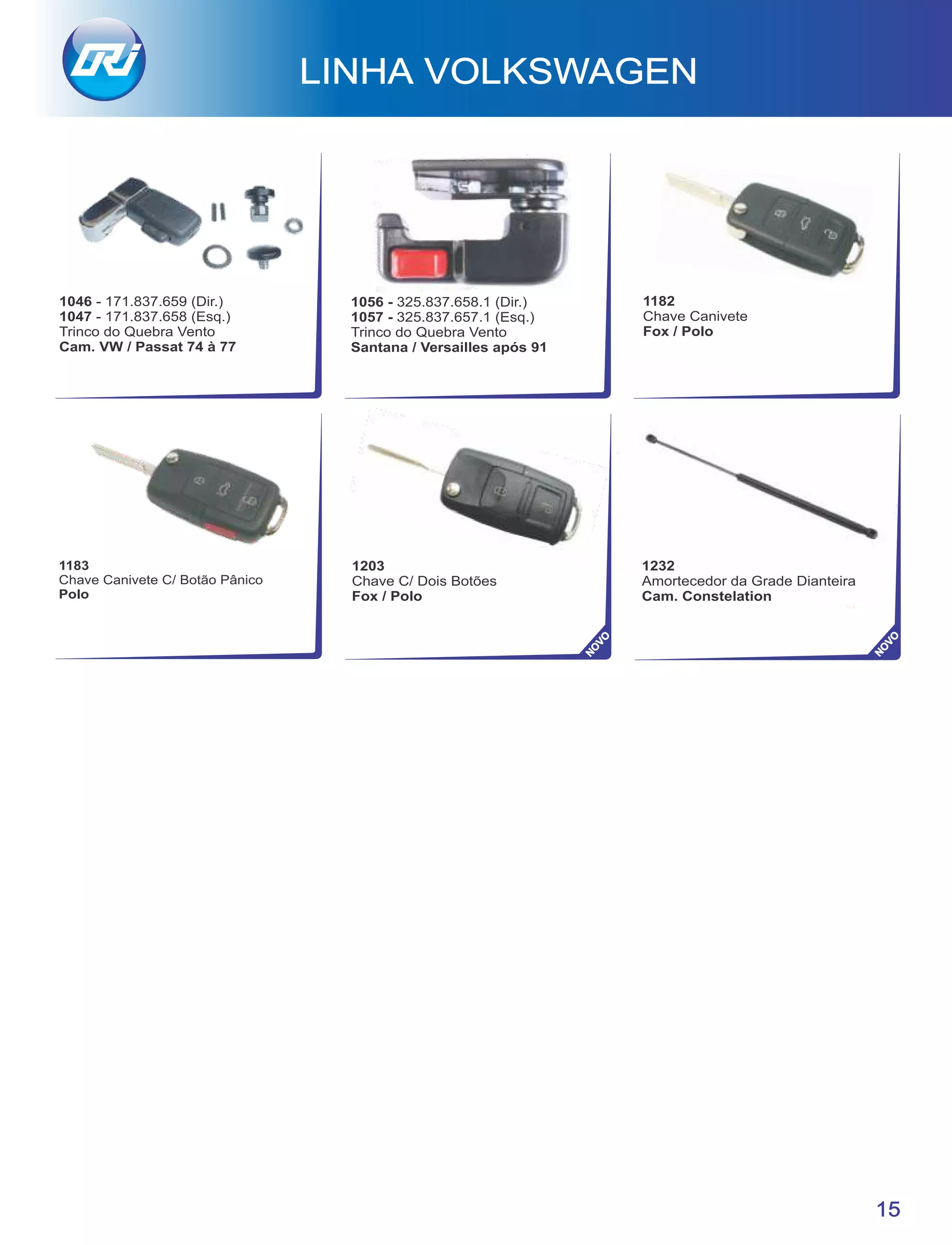 LINHA VOLKSWAGEN
15
1232
Amortecedor da Grade Dianteira
Cam. Constelation
NO
VO
NO
VO
1183
Chave Canivete C/ Botão Pânico
Polo
1203
Chave C/ Dois Botões
Fox / Polo
1056 - 325.837.658.1 (Dir.)
1057 - 325.837.657.1 (Esq.)
Trinco do Quebra Vento
Santana / Versailles após 91
1182
Chave Canivete
Fox / Polo
1046 - 171.837.659 (Dir.)
1047 - 171.837.658 (Esq.)
Trinco do Quebra Vento
Cam. VW / Passat 74 à 77
 
