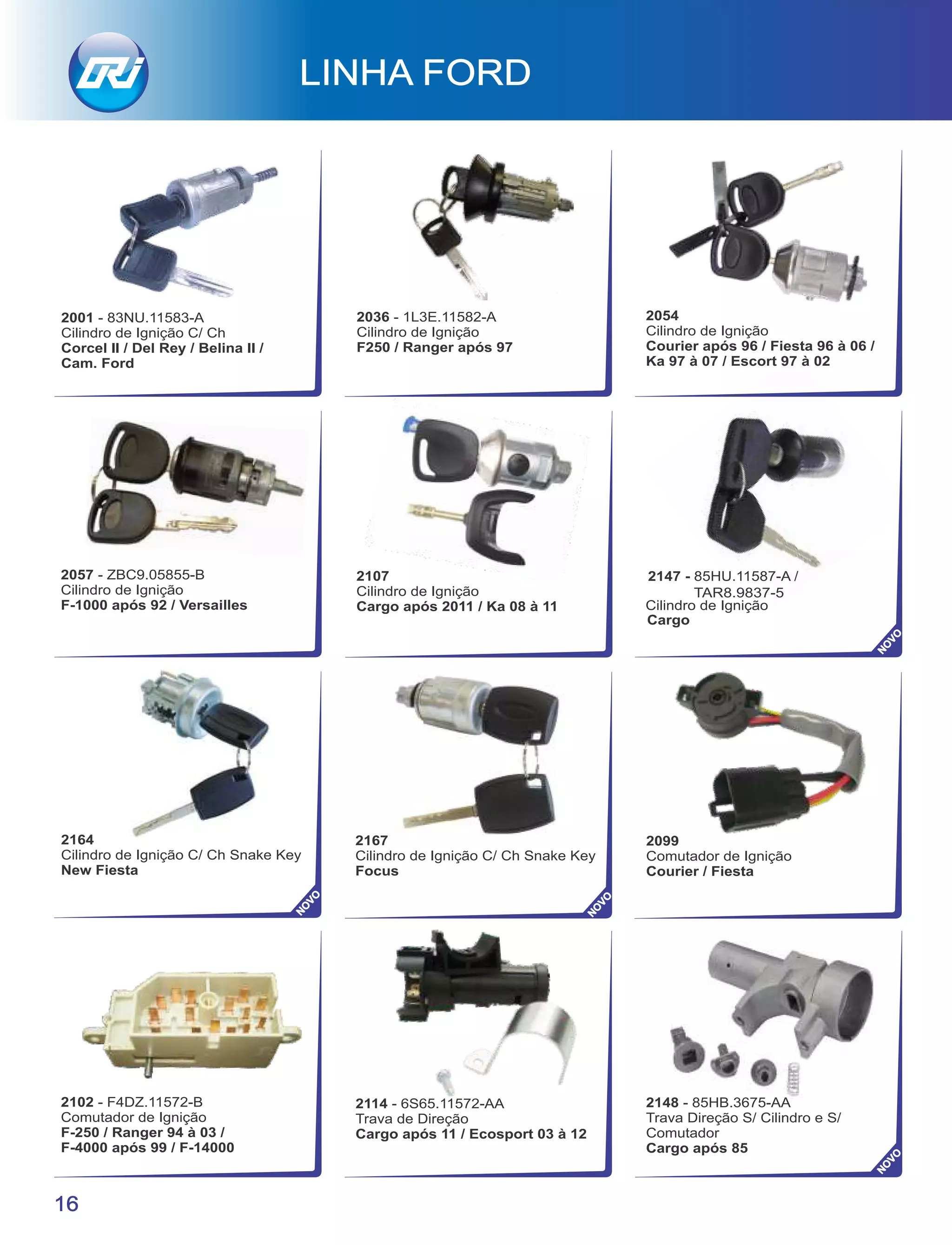 Cilindro de Ignição
16
2001 - 83NU.11583-A
Cilindro de Ignição C/ Ch
Corcel II / Del Rey / Belina II /
Cam. Ford
LINHA FORD
2147 - 85HU.11587-A /
TAR8.9837-5
Cargo
2167
Cilindro de Ignição C/ Ch Snake Key
Focus
2164
Cilindro de Ignição C/ Ch Snake Key
New Fiesta
2099
Comutador de Ignição
Courier / Fiesta
2036 - 1L3E.11582-A
Cilindro de Ignição
F250 / Ranger após 97
2054
Cilindro de Ignição
Courier após 96 / Fiesta 96 à 06 /
Ka 97 à 07 / Escort 97 à 02
2057 - ZBC9.05855-B
Cilindro de Ignição
F-1000 após 92 / Versailles
2107
Cilindro de Ignição
Cargo após 2011 / Ka 08 à 11
2102 - F4DZ.11572-B
Comutador de Ignição
F-250 / Ranger 94 à 03 /
F-4000 após 99 / F-14000
2114 - 6S65.11572-AA
Trava de Direção
Cargo após 11 / Ecosport 03 à 12
2148 - 85HB.3675-AA
Trava Direção S/ Cilindro e S/
Comutador
Cargo após 85
NO
VO
NO
VO
NO
VO
NO
VO
 