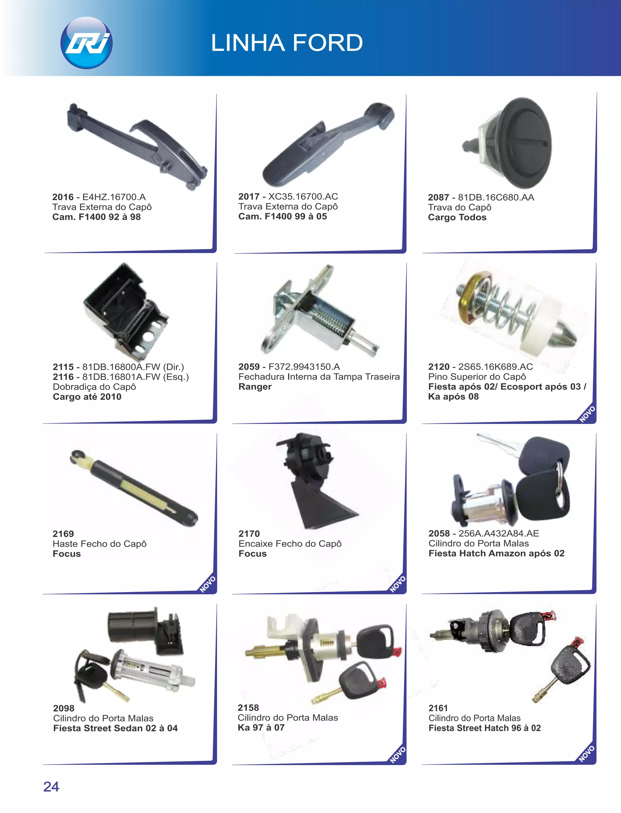 2170
Encaixe Fecho do Capô
Focus
2158
Cilindro do Porta Malas
Ka 97 à 07
2098
Cilindro do Porta Malas
Fiesta Street Sedan 02 à 04
2058 - 256A.A432A84.AE
Cilindro do Porta Malas
Fiesta Hatch Amazon após 02
2169
Haste Fecho do Capô
Focus
2059 - F372.9943150.A
Fechadura Interna da Tampa Traseira
Ranger
2115 - 81DB.16800A.FW (Dir.)
2116 - 81DB.16801A.FW (Esq.)
Dobradiça do Capô
Cargo até 2010
2120 - 2S65.16K689.AC
Pino Superior do Capô
Fiesta após 02/ Ecosport após 03 /
Ka após 08
24
2161
Cilindro do Porta Malas
Fiesta Street Hatch 96 à 02
NO
VO
NO
VO
NO
VO
NO
VO
NO
VO
2087 - 81DB.16C680.AA
Trava do Capô
Cargo Todos
2017 - XC35.16700.AC
Trava Externa do Capô
Cam. F1400 99 à 05
2016 - E4HZ.16700.A
Trava Externa do Capô
Cam. F1400 92 à 98
 