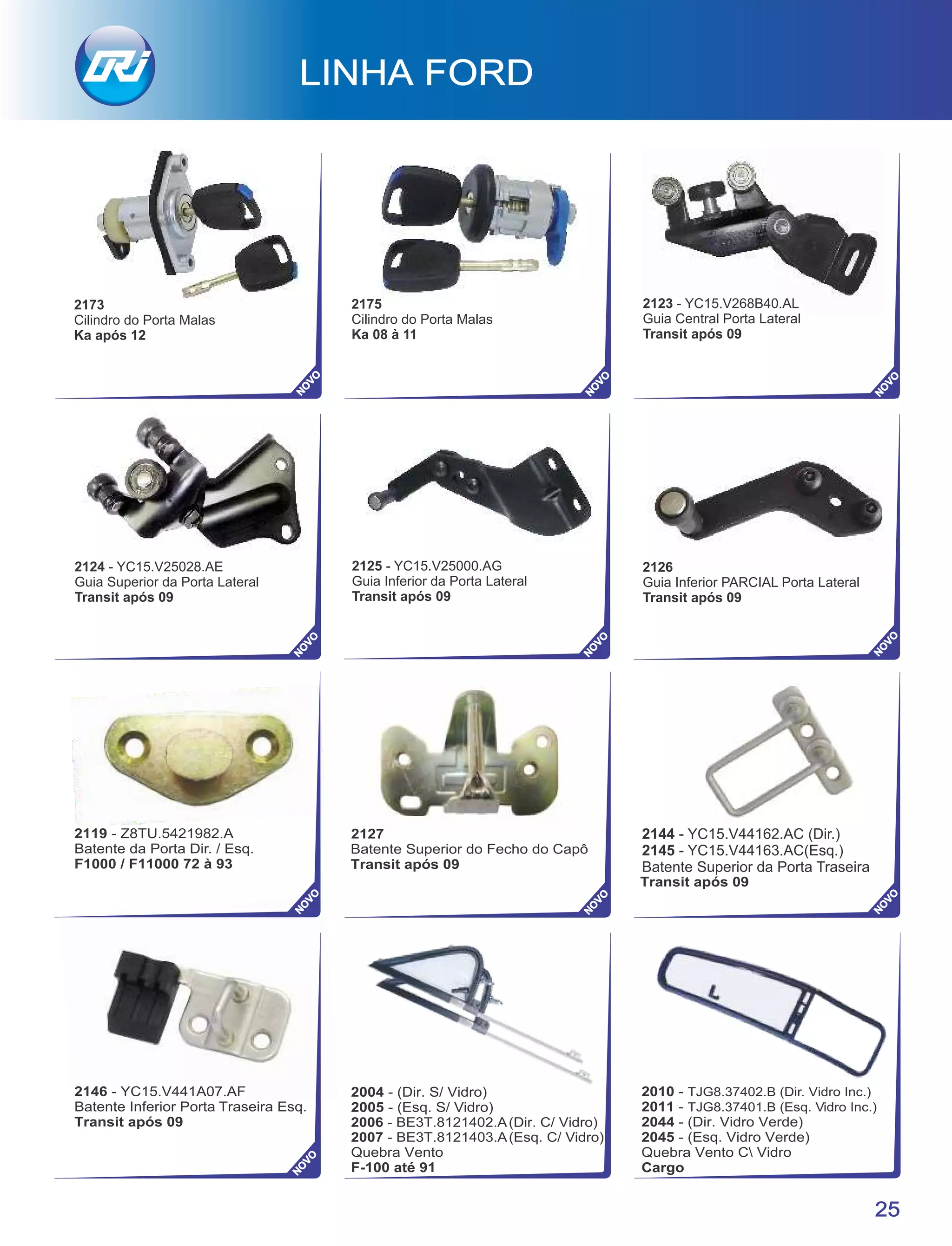 2144 - YC15.V44162.AC (Dir.)
2145 - YC15.V44163.AC(Esq.)
Batente Superior da Porta Traseira
LINHA FORD
25
NO
VO
NO
VO
NO
VO
2124 - YC15.V25028.AE
Guia Superior da Porta Lateral
Transit após 09
2125 - YC15.V25000.AG
Guia Inferior da Porta Lateral
Transit após 09
2126
Guia Inferior PARCIAL Porta Lateral
Transit após 09
2123 - YC15.V268B40.AL
Guia Central Porta Lateral
Transit após 09
NO
VO
2173
Cilindro do Porta Malas
Ka após 12
2175
Cilindro do Porta Malas
Ka 08 à 11
NO
VO
NO
VO
 