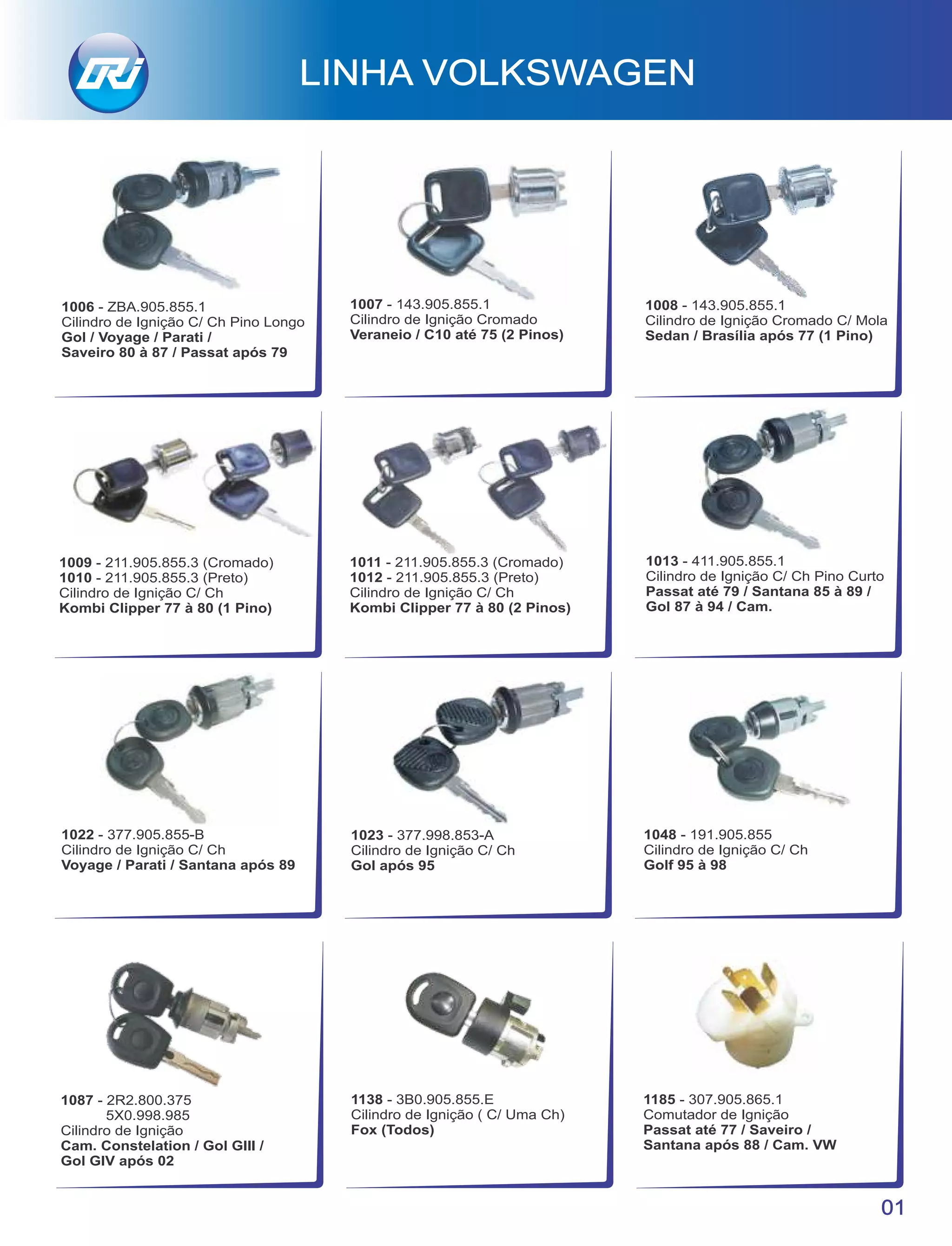 01
LINHA VOLKSWAGEN
1006 - ZBA.905.855.1
Cilindro de Ignição C/ Ch Pino Longo
Gol / Voyage / Parati /
Saveiro 80 à 87 / Passat após 79
1007 - 143.905.855.1
Cilindro de Ignição Cromado
Veraneio / C10 até 75 (2 Pinos)
1008 - 143.905.855.1
Cilindro de Ignição Cromado C/ Mola
Sedan / Brasília após 77 (1 Pino)
1009 - 211.905.855.3 (Cromado)
1010 - 211.905.855.3 (Preto)
Cilindro de Ignição C/ Ch
Kombi Clipper 77 à 80 (1 Pino)
1011 - 211.905.855.3 (Cromado)
1012 - 211.905.855.3 (Preto)
Cilindro de Ignição C/ Ch
Kombi Clipper 77 à 80 (2 Pinos)
1013 - 411.905.855.1
Cilindro de Ignição C/ Ch Pino Curto
Passat até 79 / Santana 85 à 89 /
Gol 87 à 94 / Cam.
1022 - 377.905.855-B
Cilindro de Ignição C/ Ch
Voyage / Parati / Santana após 89
1023 - 377.998.853-A
Cilindro de Ignição C/ Ch
Gol após 95
1048 - 191.905.855
Cilindro de Ignição C/ Ch
Golf 95 à 98
1087 - 2R2.800.375
5X0.998.985
Cilindro de Ignição
Cam. Constelation / Gol GIII /
Gol GIV após 02
1138 - 3B0.905.855.E
Cilindro de Ignição ( C/ Uma Ch)
Fox (Todos)
1185 - 307.905.865.1
Comutador de Ignição
Passat até 77 / Saveiro /
Santana após 88 / Cam. VW
 