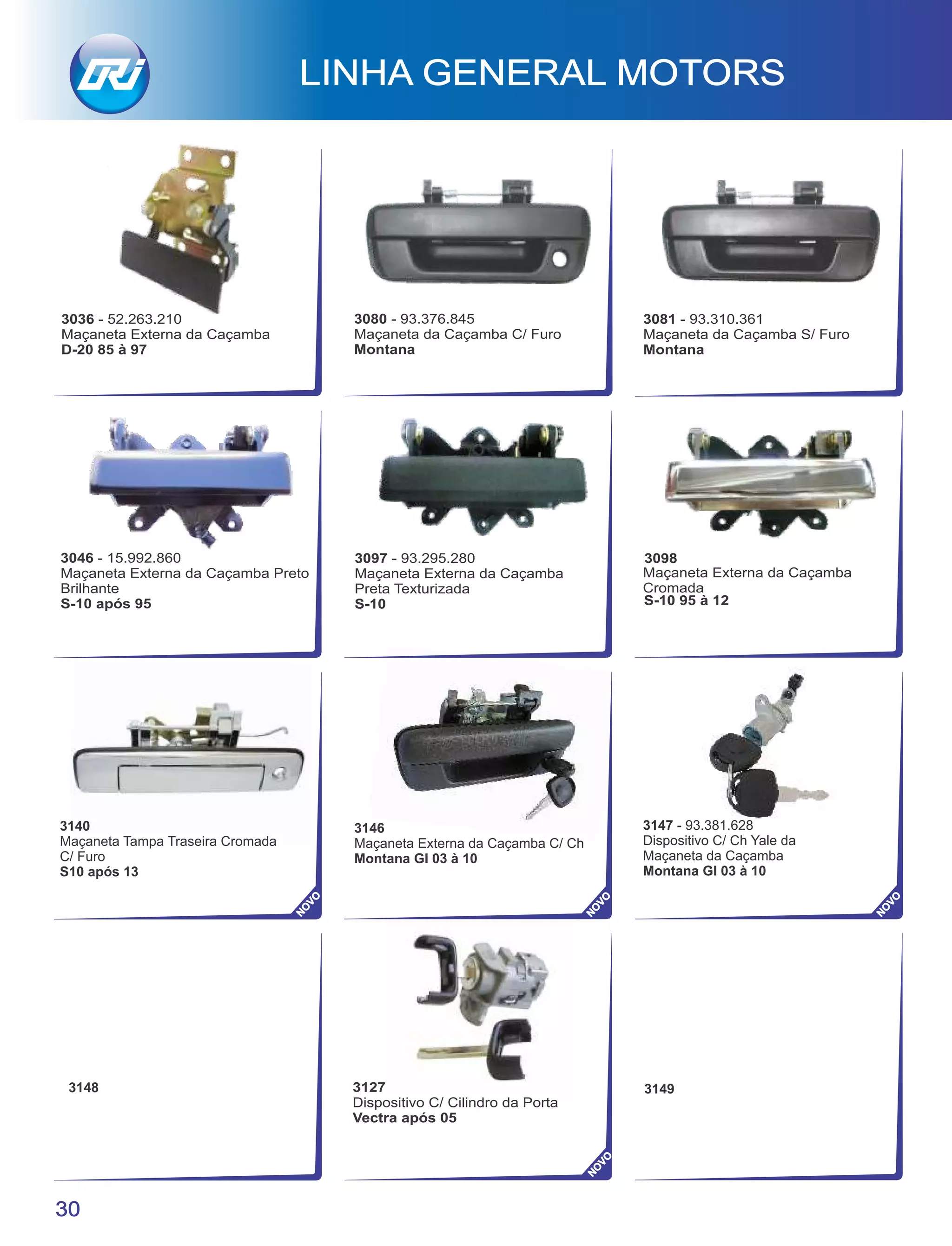 3080 - 93.376.845
Maçaneta da Caçamba C/ Furo
Montana
3081 - 93.310.361
Maçaneta da Caçamba S/ Furo
Montana
3036 - 52.263.210
Maçaneta Externa da Caçamba
D-20 85 à 97
3146
Maçaneta Externa da Caçamba C/ Ch
Montana Gl 03 à 10
3148 3149
3147 - 93.381.628
Dispositivo C/ Ch Yale da
Maçaneta da Caçamba
Montana Gl 03 à 10
3098
Maçaneta Externa da Caçamba
Cromada
S-10 95 à 12
LINHA GENERAL MOTORS
30
NO
VO
NO
VO
NO
VO
3127
Dispositivo C/ Cilindro da Porta
Vectra após 05
NO
VO
3097 - 93.295.280
Maçaneta Externa da Caçamba
Preta Texturizada
S-10
3046 - 15.992.860
Maçaneta Externa da Caçamba Preto
Brilhante
S-10 após 95
3140
Maçaneta Tampa Traseira Cromada
C/ Furo
S10 após 13
 