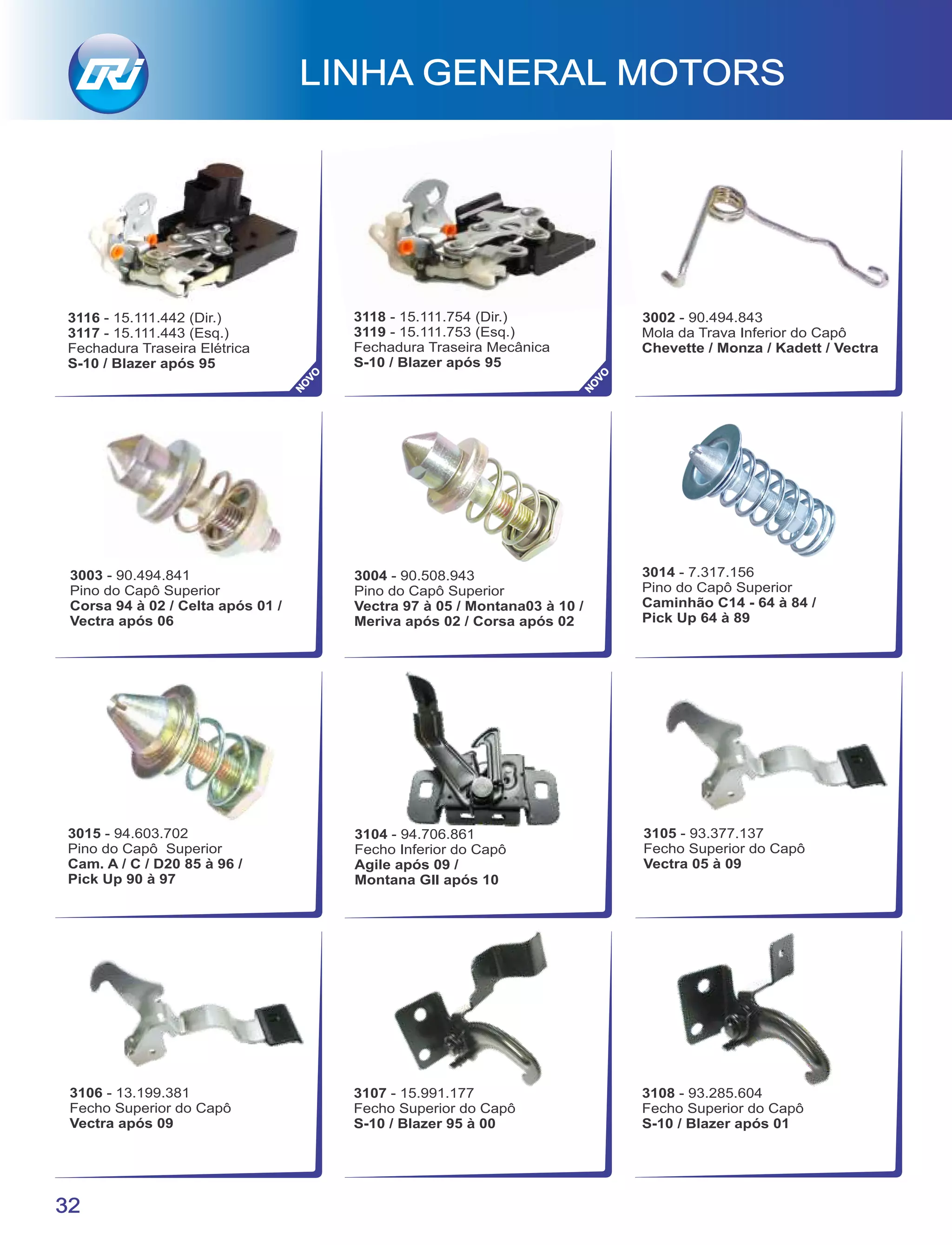 3014 - 7.317.156
Pino do Capô Superior
Caminhão C14 - 64 à 84 /
Pick Up 64 à 89
3015 - 94.603.702
Pino do Capô Superior
Cam. A / C / D20 85 à 96 /
Pick Up 90 à 97
3002 - 90.494.843
Mola da Trava Inferior do Capô
Chevette / Monza / Kadett / Vectra
3118 - 15.111.754 (Dir.)
3119 - 15.111.753 (Esq.)
Fechadura Traseira Mecânica
S-10 / Blazer após 95
3003 - 90.494.841
Pino do Capô Superior
Corsa 94 à 02 / Celta após 01 /
Vectra após 06
3004 - 90.508.943
Pino do Capô Superior
Vectra 97 à 05 / Montana03 à 10 /
Meriva após 02 / Corsa após 02
3107 - 15.991.177
Fecho Superior do Capô
S-10 / Blazer 95 à 00
32
LINHA GENERAL MOTORS
NO
VO
3108 - 93.285.604
Fecho Superior do Capô
S-10 / Blazer após 01
3104 - 94.706.861
Fecho Inferior do Capô
Agile após 09 /
Montana GII após 10
3105 - 93.377.137
Fecho Superior do Capô
Vectra 05 à 09
3106 - 13.199.381
Fecho Superior do Capô
Vectra após 09
3116 - 15.111.442 (Dir.)
3117 - 15.111.443 (Esq.)
Fechadura Traseira Elétrica
S-10 / Blazer após 95
NO
VO
 