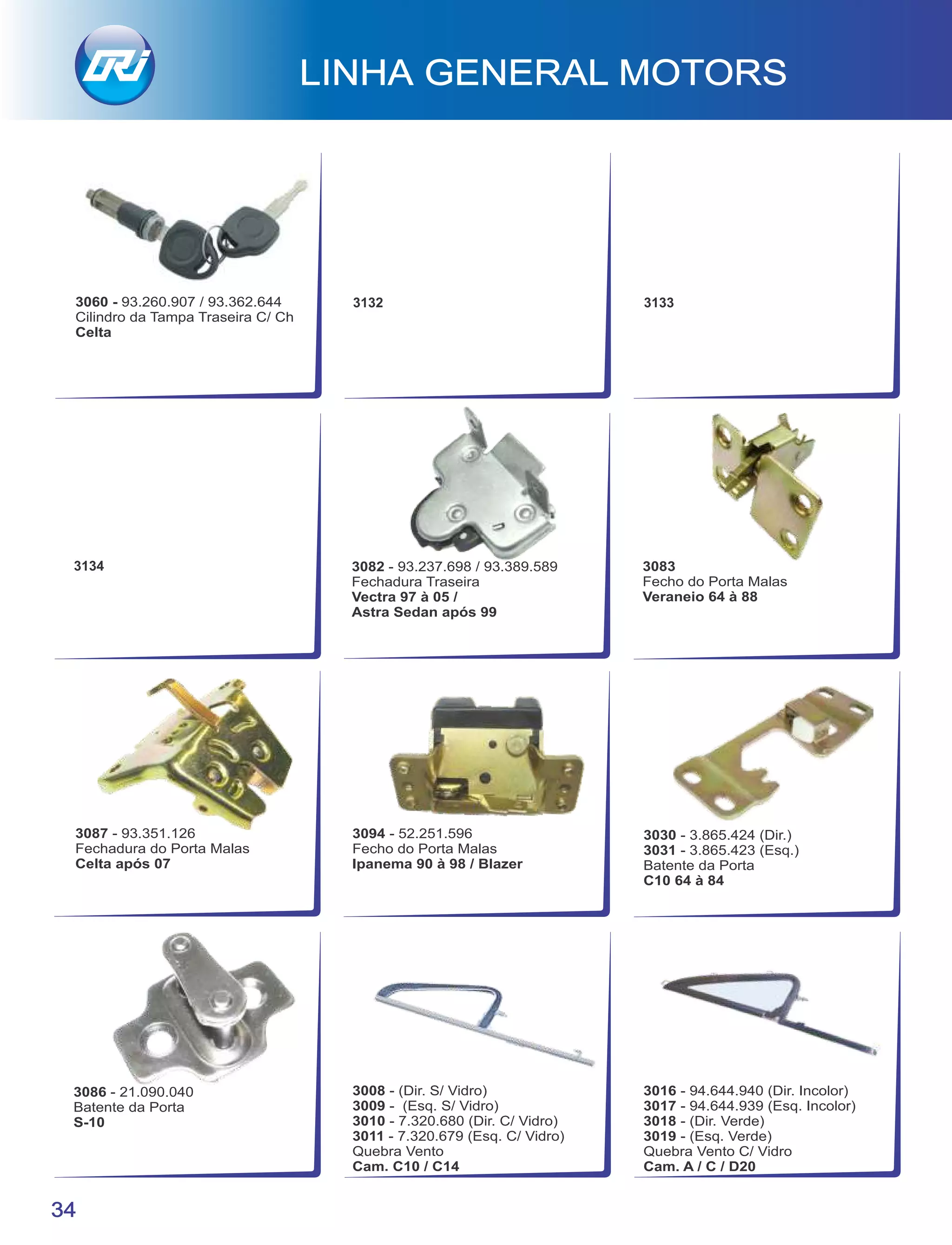 LINHA GENERAL MOTORS
34
3086 - 21.090.040
Batente da Porta
S-10
3030 - 3.865.424 (Dir.)
3031 - 3.865.423 (Esq.)
Batente da Porta
C10 64 à 84
3094 - 52.251.596
Fecho do Porta Malas
Ipanema 90 à 98 / Blazer
3082 - 93.237.698 / 93.389.589
Fechadura Traseira
Vectra 97 à 05 /
Astra Sedan após 99
3087 - 93.351.126
Fechadura do Porta Malas
Celta após 07
3083
Fecho do Porta Malas
Veraneio 64 à 88
3016 - 94.644.940 (Dir. Incolor)
3017 - 94.644.939 (Esq. Incolor)
3018 - (Dir. Verde)
3019 - (Esq. Verde)
Quebra Vento C/ Vidro
Cam. A / C / D20
3008 - (Dir. S/ Vidro)
3009 - (Esq. S/ Vidro)
3010 - 7.320.680 (Dir. C/ Vidro)
3011 - 7.320.679 (Esq. C/ Vidro)
Quebra Vento
Cam. C10 / C14
3132 3133
3134
3060 - 93.260.907 / 93.362.644
Cilindro da Tampa Traseira C/ Ch
Celta
 
