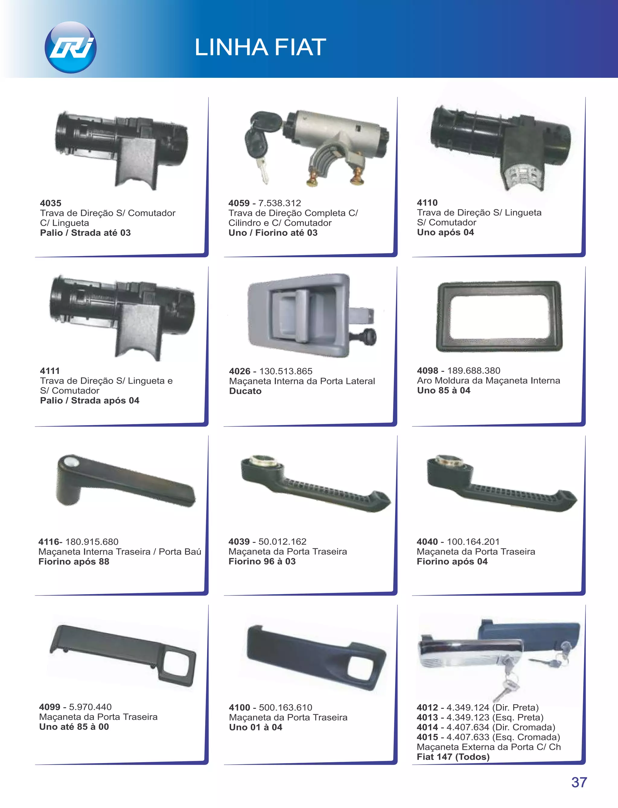 4035
Trava de Direção S/ Comutador
C/ Lingueta
Palio / Strada até 03
4026 - 130.513.865
Maçaneta Interna da Porta Lateral
Ducato
4098 - 189.688.380
Aro Moldura da Maçaneta Interna
Uno 85 à 04
37
LINHA FIAT
4040 - 100.164.201
Maçaneta da Porta Traseira
Fiorino após 04
4099 - 5.970.440
Maçaneta da Porta Traseira
Uno até 85 à 00
4100 - 500.163.610
Maçaneta da Porta Traseira
Uno 01 à 04
4116- 180.915.680
Maçaneta Interna Traseira / Porta Baú
Fiorino após 88
4012 - 4.349.124 (Dir. Preta)
4013 - 4.349.123 (Esq. Preta)
4014 - 4.407.634 (Dir. Cromada)
4015 - 4.407.633 (Esq. Cromada)
Maçaneta Externa da Porta C/ Ch
Fiat 147 (Todos)
4039 - 50.012.162
Maçaneta da Porta Traseira
Fiorino 96 à 03
4059 - 7.538.312
Trava de Direção Completa C/
Cilindro e C/ Comutador
Uno / Fiorino até 03
4111
Trava de Direção S/ Lingueta e
S/ Comutador
Palio / Strada após 04
4110
Trava de Direção S/ Lingueta
S/ Comutador
Uno após 04
 