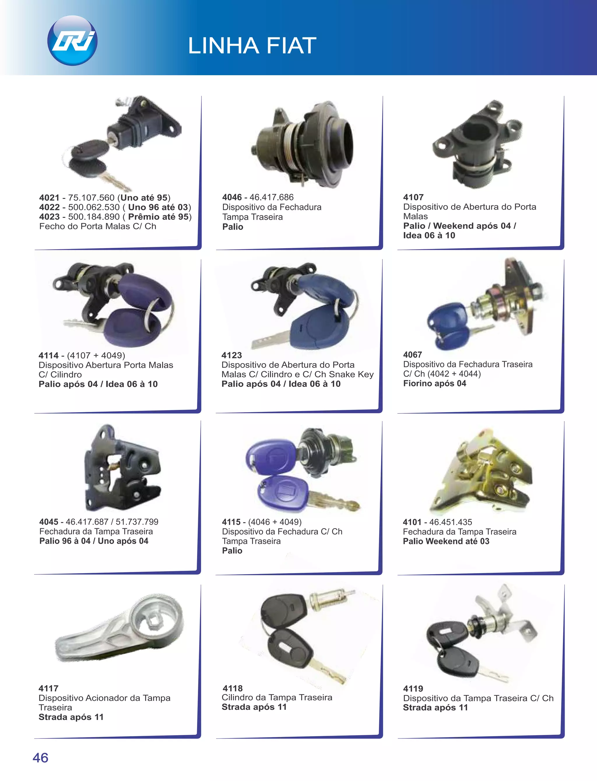 LINHA FIAT
46
4119
Dispositivo da Tampa Traseira C/ Ch
Strada após 11
4118
Cilindro da Tampa Traseira
Strada após 11
4117
Dispositivo Acionador da Tampa
Traseira
Strada após 11
4067
Dispositivo da Fechadura Traseira
C/ Ch (4042 + 4044)
Fiorino após 04
4045 - 46.417.687 / 51.737.799
Fechadura da Tampa Traseira
Palio 96 à 04 / Uno após 04
4115 - (4046 + 4049)
Dispositivo da Fechadura C/ Ch
Tampa Traseira
Palio
4101 - 46.451.435
Fechadura da Tampa Traseira
Palio Weekend até 03
4123
Dispositivo de Abertura do Porta
Malas C/ Cilindro e C/ Ch Snake Key
Palio após 04 / Idea 06 à 10
4114 - (4107 + 4049)
Dispositivo Abertura Porta Malas
C/ Cilindro
Palio após 04 / Idea 06 à 10
4046 - 46.417.686
Dispositivo da Fechadura
Tampa Traseira
Palio
4107
Dispositivo de Abertura do Porta
Malas
Palio / Weekend após 04 /
Idea 06 à 10
4021 - 75.107.560 (Uno até 95)
4022 - 500.062.530 ( Uno 96 até 03)
4023 - 500.184.890 ( Prêmio até 95)
Fecho do Porta Malas C/ Ch
 