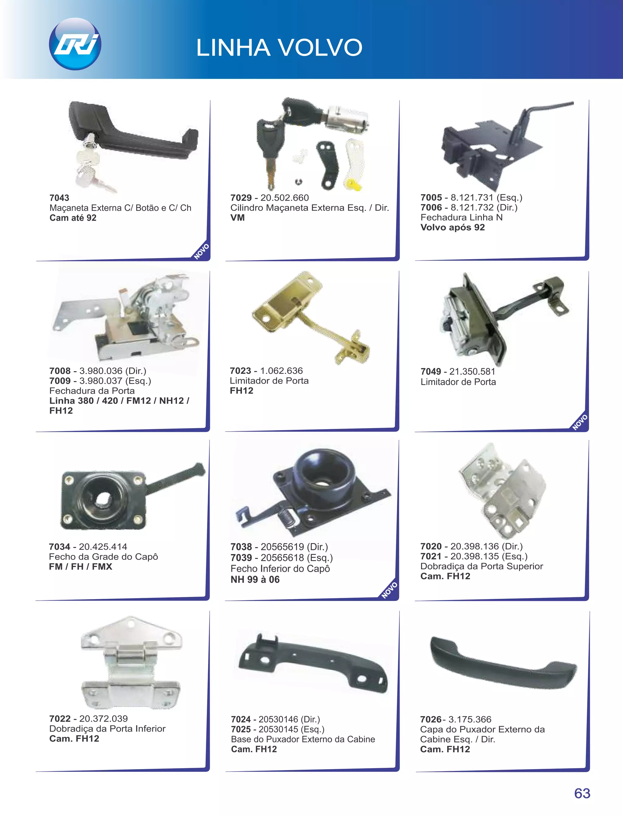 LINHA VOLVO
63
NO
VO
NO
VO
7043
Maçaneta Externa C/ Botão e C/ Ch
Cam até 92
7020 - 20.398.136 (Dir.)
7021 - 20.398.135 (Esq.)
Dobradiça da Porta Superior
Cam. FH12
7022 - 20.372.039
Dobradiça da Porta Inferior
Cam. FH12
7023 - 1.062.636
Limitador de Porta
FH12
7008 - 3.980.036 (Dir.)
7009 - 3.980.037 (Esq.)
Fechadura da Porta
Linha 380 / 420 / FM12 / NH12 /
FH12
7005 - 8.121.731 (Esq.)
7006 - 8.121.732 (Dir.)
Fechadura Linha N
Volvo após 92
7029 - 20.502.660
Cilindro Maçaneta Externa Esq. / Dir.
VM
7034 - 20.425.414
Fecho da Grade do Capô
FM / FH / FMX
7038 - 20565619 (Dir.)
7039 - 20565618 (Esq.)
Fecho Inferior do Capô
NH 99 à 06
NO
VO
7024 - 20530146 (Dir.)
7025 - 20530145 (Esq.)
Base do Puxador Externo da Cabine
Cam. FH12
7049 - 21.350.581
Limitador de Porta
 