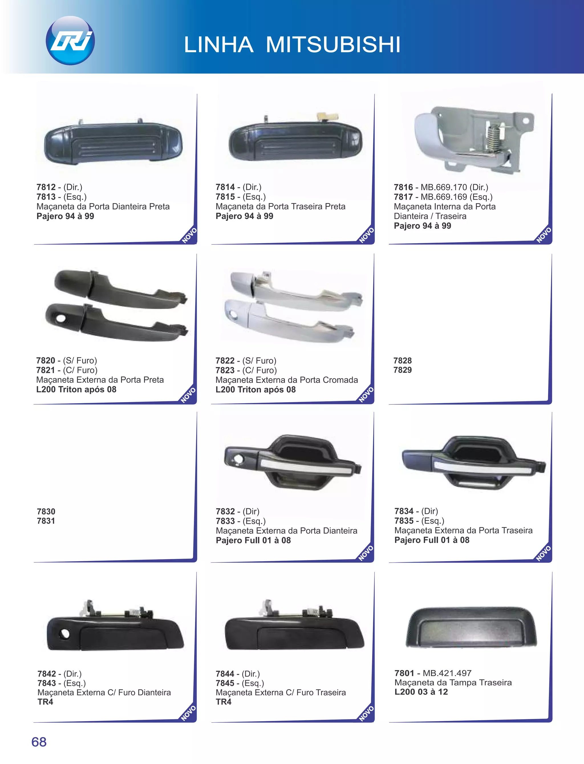 LINHA MITSUBISHI
68
7812 - (Dir.)
7813 - (Esq.)
Maçaneta da Porta Dianteira Preta
Pajero 94 à 99
7814 - (Dir.)
7815 - (Esq.)
Maçaneta da Porta Traseira Preta
Pajero 94 à 99
NO
VO
NO
VO
NO
VO
NO
VO
NO
VO
NO
VO
NO
VO
NO
VO
NO
VO
7816 - MB.669.170 (Dir.)
7817 - MB.669.169 (Esq.)
Maçaneta Interna da Porta
Dianteira / Traseira
Pajero 94 à 99
7820 - (S/ Furo)
7821 - (C/ Furo)
Maçaneta Externa da Porta Preta
L200 Triton após 08
7822 - (S/ Furo)
7823 - (C/ Furo)
Maçaneta Externa da Porta Cromada
L200 Triton após 08
7832 - (Dir)
7833 - (Esq.)
Maçaneta Externa da Porta Dianteira
Pajero Full 01 à 08
7834 - (Dir)
7835 - (Esq.)
Maçaneta Externa da Porta Traseira
Pajero Full 01 à 08
7828
7829
7830
7831
7842 - (Dir.)
7843 - (Esq.)
Maçaneta Externa C/ Furo Dianteira
TR4
7844 - (Dir.)
7845 - (Esq.)
Maçaneta Externa C/ Furo Traseira
TR4
7801 - MB.421.497
Maçaneta da Tampa Traseira
L200 03 à 12
 