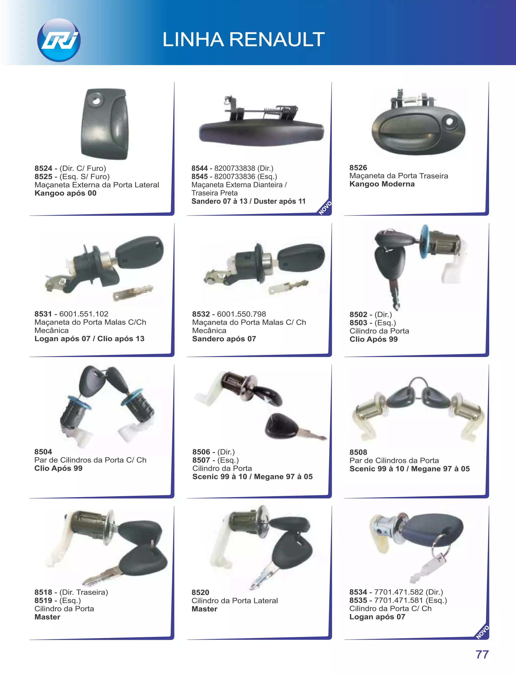 8524 - (Dir. C/ Furo)
8525 - (Esq. S/ Furo)
Maçaneta Externa da Porta Lateral
Kangoo após 00
77
LINHA RENAULT
8534 - 7701.471.582 (Dir.)
8535 - 7701.471.581 (Esq.)
Cilindro da Porta C/ Ch
Logan após 07
8526
Maçaneta da Porta Traseira
Kangoo Moderna
8502 - (Dir.)
8503 - (Esq.)
Cilindro da Porta
Clio Após 99
8508
Par de Cilindros da Porta
Scenic 99 à 10 / Megane 97 à 05
8518 - (Dir. Traseira)
8519 - (Esq.)
Cilindro da Porta
Master
8520
Cilindro da Porta Lateral
Master
8504
Par de Cilindros da Porta C/ Ch
Clio Após 99
8506 - (Dir.)
8507 - (Esq.)
Cilindro da Porta
Scenic 99 à 10 / Megane 97 à 05
8531 - 6001.551.102
Maçaneta do Porta Malas C/Ch
Mecânica
Logan após 07 / Clio após 13
8532 - 6001.550.798
Maçaneta do Porta Malas C/ Ch
Mecânica
Sandero após 07
NO
VO
NO
VO
8544 - 8200733838 (Dir.)
8545 - 8200733836 (Esq.)
Maçaneta Externa Dianteira /
Traseira Preta
Sandero 07 à 13 / Duster após 11
 