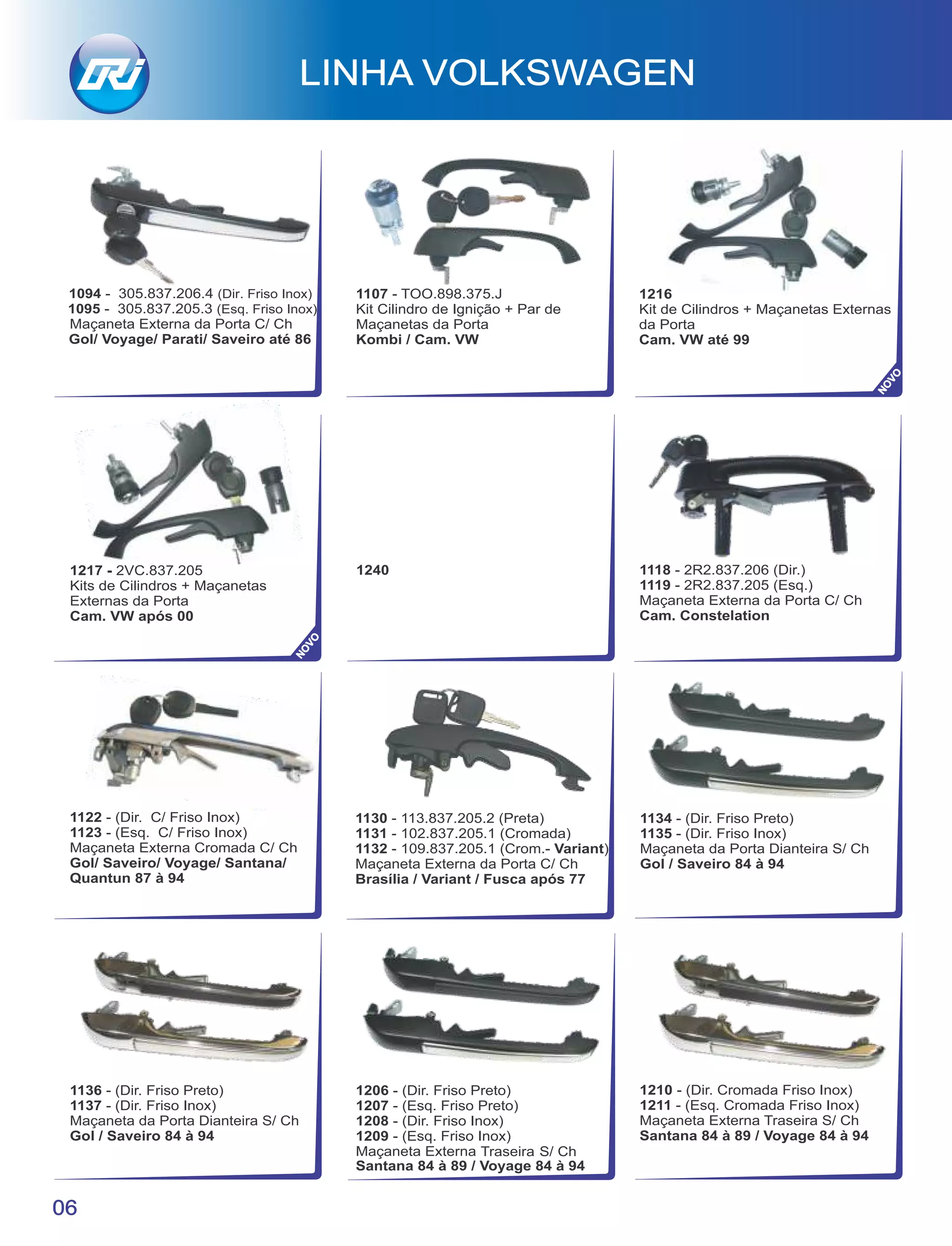 1217 - 2VC.837.205
Kits de Cilindros + Maçanetas
Externas da Porta
Cam. VW após 00
1240
1122 - (Dir. C/ Friso Inox)
1123 - (Esq. C/ Friso Inox)
Maçaneta Externa Cromada C/ Ch
Gol/ Saveiro/ Voyage/ Santana/
Quantun 87 à 94
1130 - 113.837.205.2 (Preta)
1131 - 102.837.205.1 (Cromada)
1132 - 109.837.205.1 (Crom.- Variant)
Maçaneta Externa da Porta C/ Ch
Brasília / Variant / Fusca após 77
1118 - 2R2.837.206 (Dir.)
1119 - 2R2.837.205 (Esq.)
Maçaneta Externa da Porta C/ Ch
Cam. Constelation
LINHA VOLKSWAGEN
06
1136 - (Dir. Friso Preto)
1137 - (Dir. Friso Inox)
Maçaneta da Porta Dianteira S/ Ch
Gol / Saveiro 84 à 94
1134 - (Dir. Friso Preto)
1135 - (Dir. Friso Inox)
Maçaneta da Porta Dianteira S/ Ch
Gol / Saveiro 84 à 94
1206 - (Dir. Friso Preto)
1207 - (Esq. Friso Preto)
1208 - (Dir. Friso Inox)
1209 - (Esq. Friso Inox)
Maçaneta Externa Traseira S/ Ch
Santana 84 à 89 / Voyage 84 à 94
1210 - (Dir. Cromada Friso Inox)
1211 - (Esq. Cromada Friso Inox)
Maçaneta Externa Traseira S/ Ch
Santana 84 à 89 / Voyage 84 à 94
1094 - 305.837.206.4 (Dir. Friso Inox)
1095 - 305.837.205.3 (Esq. Friso Inox)
Maçaneta Externa da Porta C/ Ch
Gol/ Voyage/ Parati/ Saveiro até 86
1107 - TOO.898.375.J
Kit Cilindro de Ignição + Par de
Maçanetas da Porta
Kombi / Cam. VW
1216
Kit de Cilindros + Maçanetas Externas
da Porta
Cam. VW até 99
NOVO
NOVO
 