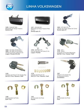 1161
Kit Acionador da Porta
Golf / Fox
1162
Kit Acionador da Porta
Polo
1155
Cilindros da Porta C/ Ch Snake Key
Gol G V / Fox / Saveiro / Golf
1160
Kit Acionador da Porta
Passat
1178
Cilindro da Porta S/ Ch
Gol G V / Fox / Saveiro / Golf
1154 - (Dir.)
1179 - (Esq.)
Conjunto C/ Ch Para Maçaneta
Gol GV / Fox / Passat / Golf
08
LINHA VOLKSWAGEN
1247
Cilindro C/ Ch Snake Key
da Maçaneta Externa
Constelation NO
VO
1104 - 547.800.375
Par de Cilindros da Porta C/ Ch
Logus / Pointer
1038 - 547.800.375.06 (Dir.)
1039 - 547.800.375.05 (Esq.)
Cilindro da Porta Lateral C/ Ch
Logus / Pointer 93 à 96
1024 - 237.843.701.1
Cilindro da Porta Lateral de Correr
Kombi após 97
1229 - 5U&.827.565
Maçaneta da Tampa Traseira
Saveiro GV
NO
VO
NO
VO
1237 - 2H5.829.505
Maçaneta da Tampa Traseira Preta
S/ Furo
Amarok após 10
 