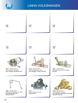 1168 - 325.823.507.1
Fecho Inferior do Capô
Fox / Santana / Quantum / Gol GII /
Gol GIII / Gol GIV
1167
Fecho Inferior do Capô
Golf 94 à 98
1005 - 305.823.639.1
Mola da Trava Inferior do Capô
Gol /Voyage 88 à 94 /
Santana até 87
1003 - 102.823.507.1
Fecho Superior do Porta Malas
Brasília
1002 - 305.823.507.1
Fecho Superior do Capô
Gol / Voyage / Parati / Saveiro
1001 - 305.823.505.3
Fecho Inferior do Capô
Gol / Voyage / Parati 88 à 94
LINHA VOLKSWAGEN
10
1254
1255
1256
1257
1258
1259
1248
1249
1250
1251
1252
1253
 