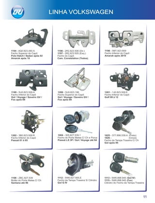1202 - 3B0.823.509.R
Fecho Inferior do Capô
Passat 01 à 05
1112 - 5W6.827.565.E
Fecho da Tampa Traseira S/ Cilindro
Gol G IV
1113 - 5W6.898.945 (Gol IV)
1115 - 5W6.898.945 (Fox)
Cilindro do Fecho da Tampa Traseira
1025 - 377.898.539.A (Preto)
1026 - (Cinza)
Fecho da Tampa Traseira C/ Ch
Gol após 95
1106 - ZBC.827.539
Botão do Porta Malas C/ Ch
Santana até 90
1004 - 305.827.539.1
Fecho do Porta Malas C/ Ch e Porca
Passat LS 3P / Gol / Voyage até 94
LINHA VOLKSWAGEN
11
1201 - 1J0.823.509.E
Fecho Inferior do Capô
Golf 99 à 12
1200 - 5U0.823.186
Fecho Superior do Capô
Gol / Voyage / Saveiro GV /
Fox após 09
1199 - 5U0.823.509.A
Fecho Inferior do Capô
Gol / Voyage / Saveiro GV /
Fox após 09
1198 - 5M1.823.809
Fecho Inferior do Capô
Amarok após 2010
1194 - 6Q0.823.480.A
Fecho Superior do Capô
Polo Hatch / Sedan após 02
Amarok após 10
1196 - 2R2.823.506 (Dir.)
1197 - 2R2.823.505 (Esq.)
Fecho do Capô
Cam. Constelation (Todos)
 