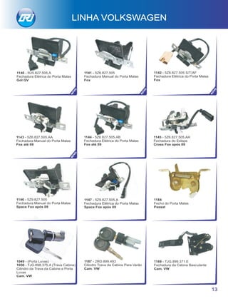 1147 - 5Z9.827.505.A
Fechadura Elétrica do Porta Malas
Space Fox após 09
1146 - 5Z9.827.505
Fechadura Manual do Porta Malas
Space Fox após 09
1187 - 2RD.899.493
Cilindro Trava da Cabine Para Varão
Cam. VW
1169 - TJG.899.371.E
Fechadura da Cabine Basculante
Cam. VW
1049 - (Porta Luvas)
1050 - TJG.898.375.A (Trava Cabine)
Cilindro da Trava da Cabine e Porta
Luvas
Cam. VW
1184
Fecho do Porta Malas
Passat
LINHA VOLKSWAGEN
13
1145 - 5Z6.827.505.AH
Fechadura do Estepe
Cross Fox após 09
1144 - 5Z6.827.505.AB
Fechadura Elétrica do Porta Malas
Fox até 09
1143 - 5Z6.827.505.AA
Fechadura Manual do Porta Malas
Fox até 09
NOVO
1141 - 5Z6.827.505
Fechadura Manual do Porta Malas
Fox
1142 - 5Z6.827.505 S/T/AF
Fechadura Elétrica do Porta Malas
Fox
1140 - 5U5.827.505.A
Fechadura Elétrica do Porta Malas
Gol GV
NOVO
NOVO
NOVO
 