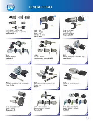 2103 - BC45.7022050.DA
Conjunto Completo de Cilindros
Cargo após 11
2104 - (Dir.)
2105 - (Esq.)
2108 - (Par)
Cargo após 11
2106 - (Unidade)
2109 - (Par)
Cilindro do Capô
Cargo após 11
2159
Kit de Cilindros
Ka 97 à 07
Cilindro da Porta
2171 - 85HU.E22050.A
Kit de Cilindros
Cargo após 85
21
LINHA FORD
NO
VO
NO
VO
NO
VO
NO
VO
2172 - CS5A.B22050.AA
Kit de Cilindros Completo
Ka após 12
2168
Cilindro do Fecho do Capô
Focus
2174 - 7S5A.B22050.AC
Kit de Cilindros Completo
Ka 08 à 11
2166
Kit de Cilindros Completo C/ Ch
Snake Key
Focus
2165
Cilindro da Porta C/ Ch Snake Key
New Fiesta
2163
Kit de Cilindros C/ Ch Snake Key
New Fiesta
NO
VO
2160
Kit de Cilindros
Fiesta Street Hatch 96 à 02
NO
VO
NO
VO
NO
VO
NO
VO
 