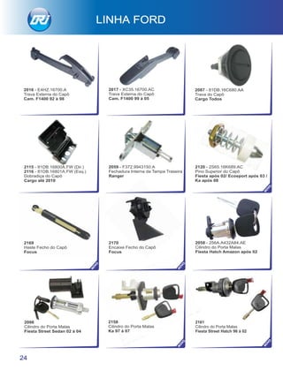 2170
Encaixe Fecho do Capô
Focus
2158
Cilindro do Porta Malas
Ka 97 à 07
2098
Cilindro do Porta Malas
Fiesta Street Sedan 02 à 04
2058 - 256A.A432A84.AE
Cilindro do Porta Malas
Fiesta Hatch Amazon após 02
2169
Haste Fecho do Capô
Focus
2059 - F372.9943150.A
Fechadura Interna da Tampa Traseira
Ranger
2115 - 81DB.16800A.FW (Dir.)
2116 - 81DB.16801A.FW (Esq.)
Dobradiça do Capô
Cargo até 2010
2120 - 2S65.16K689.AC
Pino Superior do Capô
Fiesta após 02/ Ecosport após 03 /
Ka após 08
24
2161
Cilindro do Porta Malas
Fiesta Street Hatch 96 à 02
NO
VO
NO
VO
NO
VO
NO
VO
NO
VO
2087 - 81DB.16C680.AA
Trava do Capô
Cargo Todos
2017 - XC35.16700.AC
Trava Externa do Capô
Cam. F1400 99 à 05
2016 - E4HZ.16700.A
Trava Externa do Capô
Cam. F1400 92 à 98
 