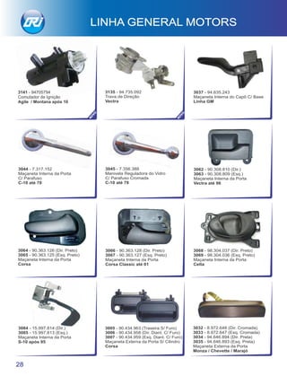 3141 - 94705794
Comutador de Ignição
Agile / Montana após 10
3135 - 94.735.092
Trava de Direção
Vectra
28
LINHA GENERAL MOTORS
3005 - 90.434.963 (Traseira S/ Furo)
3006 - 90.434.958 (Dir. Diant. C/ Furo)
3007 - 90.434.959 (Esq. Diant. C/ Furo)
Maçaneta Externa da Porta S/ Cilindro
Corsa
3032 - 8.972.648 (Dir. Cromada)
3033 - 8.972.647 (Esq. Cromada)
3034 - 94.646.894 (Dir. Preta)
3035 - 94.646.893 (Esq. Preta)
Maçaneta Externa da Porta
Monza / Chevette / Marajó
3068 - 98.304.037 (Dir. Preto)
3069 - 98.304.036 (Esq. Preto)
Maçaneta Interna da Porta
Celta
3084 - 15.997.814 (Dir.)
3085 - 15.997.813 (Esq.)
Maçaneta Interna da Porta
S-10 após 95
3062 - 90.308.810 (Dir.)
3063 - 90.308.809 (Esq.)
Maçaneta Interna da Porta
Vectra até 96
3064 - 90.363.126 (Dir. Preto)
3065 - 90.363.125 (Esq. Preto)
Maçaneta Interna da Porta
Corsa
3066 - 90.363.128 (Dir. Preto)
3067 - 90.363.127 (Esq. Preto)
Maçaneta Interna da Porta
Corsa Classic até 01
3045 - 7.356.388
Manivela Reguladora do Vidro
C/ Parafuso Cromada
C-10 até 78
3044 - 7.317.152
Maçaneta Interna da Porta
C/ Parafuso
C-10 até 78
3037 - 94.635.243
Maçaneta Interna do Capô C/ Base
Linha GM
NO
VO
NO
VO
 